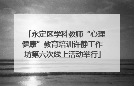 永定区学科教师“心理健康”教育培训许静工作坊第六次线上活动举行