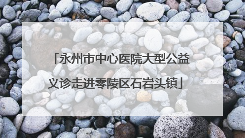 永州市中心医院大型公益义诊走进零陵区石岩头镇