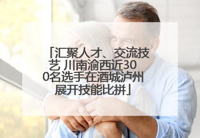 汇聚人才、交流技艺 川南渝西近300名选手在酒城泸州展开技能比拼