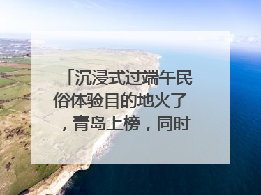 沉浸式过端午民俗体验目的地火了，青岛上榜，同时入选亲子游热门Top10