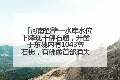 河南鹤壁一水库水位下降现千佛石窟，开凿于东魏内有1043尊石佛，有佛像首部消失，水库管理方回应