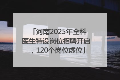 河南2025年全科医生特设岗位招聘开启，120个岗位虚位