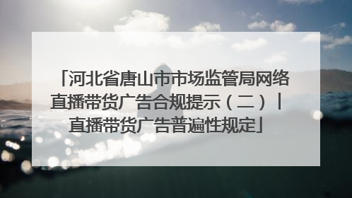 河北省唐山市市场监管局网络直播带货广告合规提示（二）︱直播带货广告普遍性规定