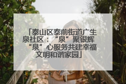 泰山区泰前街道广生泉社区：“泉”聚银辉“泉”心服务共建幸福文明和谐家园