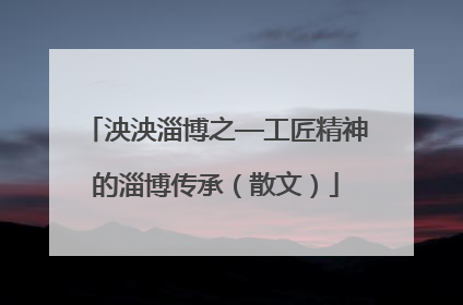 泱泱淄博之—工匠精神的淄博传承（散文）