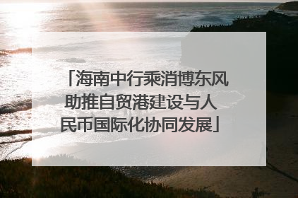 海南中行乘消博东风 助推自贸港建设与人民币国际化协同发展