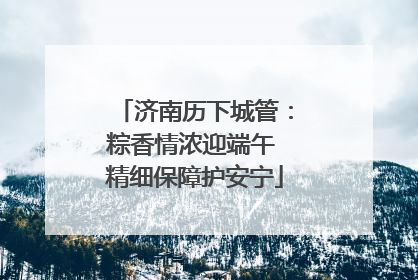 济南历下城管：粽香情浓迎端午 精细保障护安宁