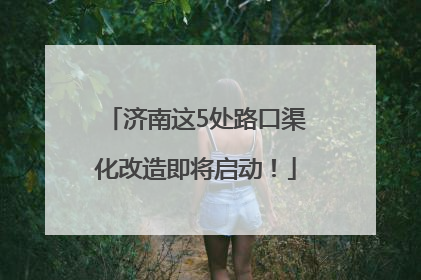 济南这5处路口渠化改造即将启动！
