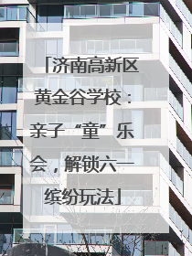 济南高新区黄金谷学校：亲子“童”乐会，解锁六一缤纷玩法