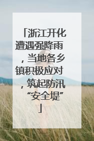 浙江开化遭遇强降雨，当地各乡镇积极应对，筑起防汛“安全堤”