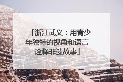 浙江武义：用青少年独特的视角和语言诠释非遗故事