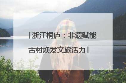 浙江桐庐：非遗赋能古村焕发文旅活力