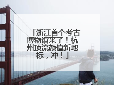 浙江首个考古博物馆来了！杭州顶流颜值新地标，冲！