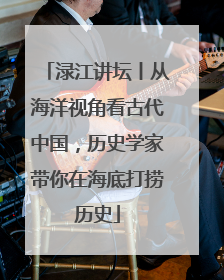 渌江讲坛丨从海洋视角看古代中国，历史学家带你在海底打捞历史
