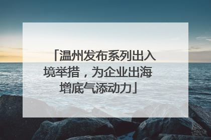 温州发布系列出入境举措，为企业出海增底气添动力