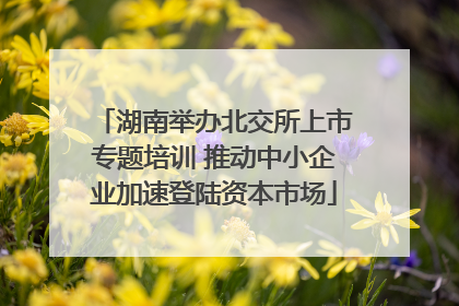湖南举办北交所上市专题培训 推动中小企业加速登陆资本市场