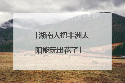 湖南人把非洲太阳能玩出花了