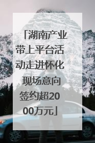 湖南产业带上平台活动走进怀化 现场意向签约超2000万元