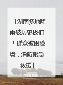 湖南多地降雨破历史极值！群众被困险境，消防紧急救援