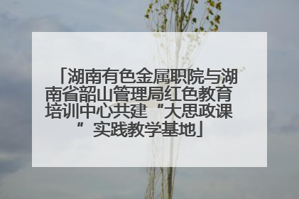 湖南有色金属职院与湖南省韶山管理局红色教育培训中心共建“大思政课”实践教学基地