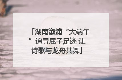 湖南溆浦“大端午”追寻屈子足迹 让诗歌与龙舟共舞