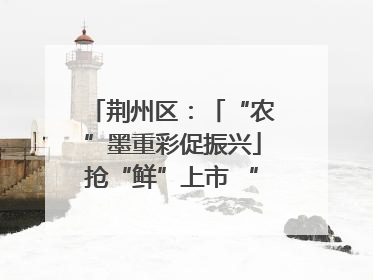 荆州区：「“农”墨重彩促振兴」抢“鲜”上市 “采摘经济”助农“甜蜜增收”