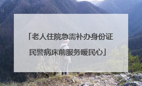 老人住院急需补办身份证 民警病床前服务暖民心