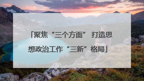 聚焦“三个方面” 打造思想政治工作“三新”格局