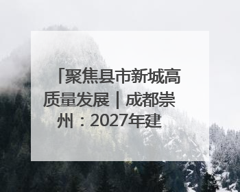 聚焦县市新城高质量发展｜成都崇州：2027年建成千亿经开区、2029年GDP突破750亿元