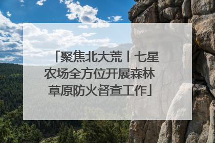 聚焦北大荒丨七星农场全方位开展森林草原防火督查工作