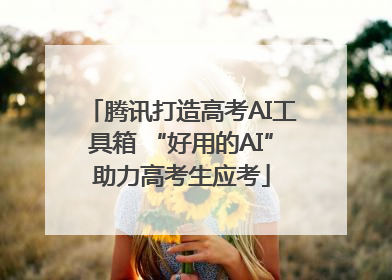 腾讯打造高考AI工具箱 “好用的AI”助力高考生应考