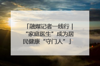 融媒记者一线行｜“家庭医生”成为居民健康“守门人”