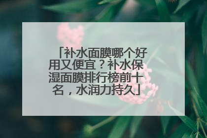 补水面膜哪个好用又便宜？补水保湿面膜排行榜前十名，水润力持久