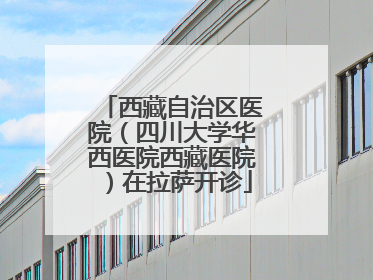 西藏自治区医院（四川大学华西医院西藏医院）在拉萨开诊