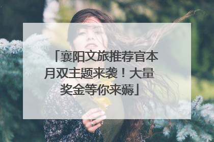 襄阳文旅推荐官本月双主题来袭！大量奖金等你来薅