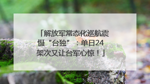 解放军常态化巡航震慑“台独”：单日24架次又让台军心惊！