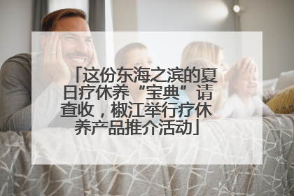 这份东海之滨的夏日疗休养“宝典”请查收，椒江举行疗休养产品推介活动