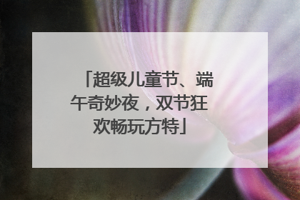 超级儿童节、端午奇妙夜，双节狂欢畅玩方特
