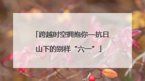 跨越时空拥抱你—抗日山下的别样“六一”
