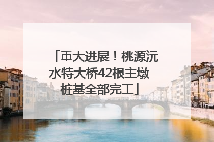 重大进展！桃源沅水特大桥42根主墩桩基全部完工