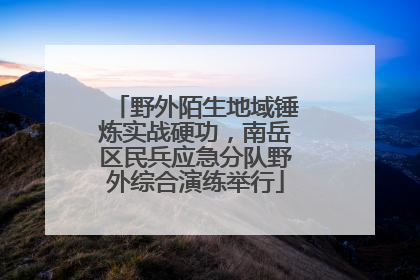 野外陌生地域锤炼实战硬功，南岳区民兵应急分队野外综合演练举行
