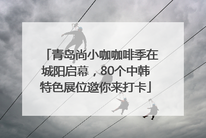 青岛尚小咖咖啡季在城阳启幕，80个中韩特色展位邀你来打卡