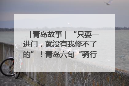 青岛故事｜“只要一进门，就没有我修不了的”！青岛六旬“骑行侠”有个隐藏身份，社区“全能维修工”