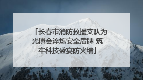 长春市消防救援支队为光博会淬炼安全盾牌 筑牢科技盛宴防火墙