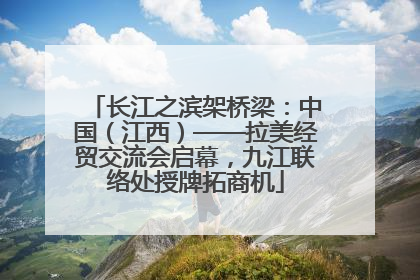 长江之滨架桥梁：中国（江西）——拉美经贸交流会启幕，九江联络处授牌拓商机