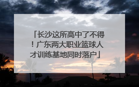 长沙这所高中了不得！广东两大职业篮球人才训练基地同时落户
