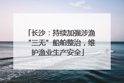 长沙：持续加强涉渔“三无”船舶整治，维护渔业生产安全