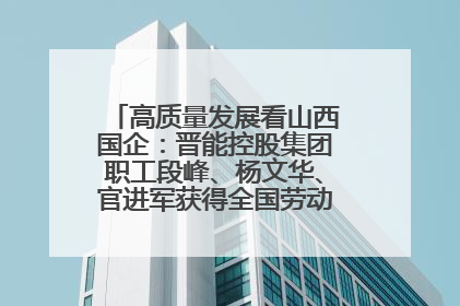 高质量发展看山西国企：晋能控股集团职工段峰、杨文华、官进军获得全国劳动模范荣誉称号