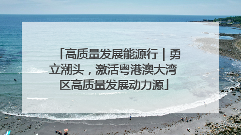 高质量发展能源行｜勇立潮头，激活粤港澳大湾区高质量发展动力源