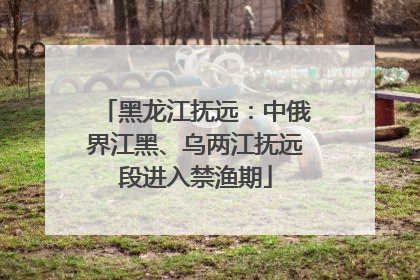 黑龙江抚远：中俄界江黑、乌两江抚远段进入禁渔期